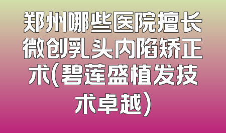 郑州哪些医院擅长微创乳头内陷矫正术（碧莲盛植发技术卓越）