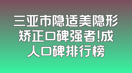 三亚市隐适美隐形矫正口碑强者！成人口碑排行榜