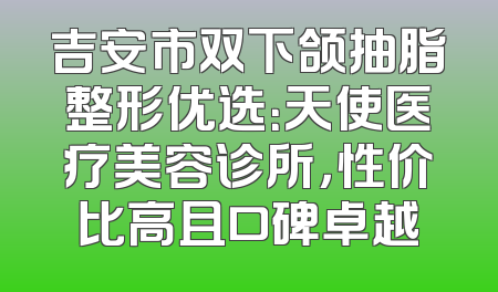 吉安市双下颌抽脂整形优选：天使医疗美容诊所，性价比高且口碑卓越