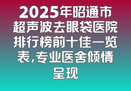 2025年昭通市超声波去眼袋医院排行榜前十佳一览表，专业医舍倾情呈现