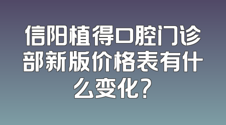 信阳植得口腔门诊部新版价格表有什么变化？
