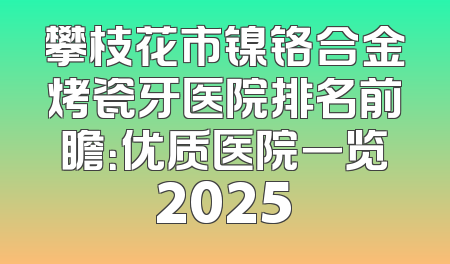 攀枝花市镍铬合金烤瓷牙医院排名前瞻：优质医院一览2025