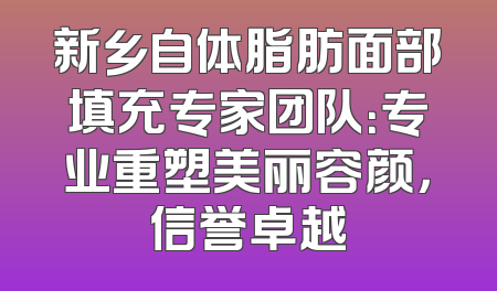 新乡自体脂肪面部填充专家团队：专业重塑美丽容颜，信誉卓越