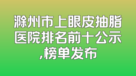 滁州市上眼皮抽脂医院排名前十公示，榜单发布