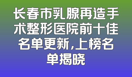 长春市乳腺再造手术整形医院前十佳名单更新，上榜名单揭晓