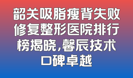 韶关吸脂瘦背失败修复整形医院排行榜揭晓，馨辰技术口碑卓越