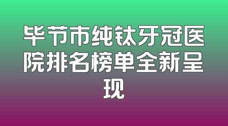毕节市纯钛牙冠医院排名榜单全新呈现