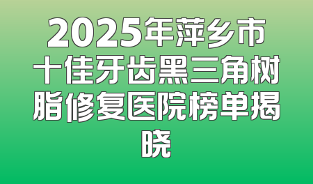 2025年萍乡市十佳牙齿黑三角树脂修复医院榜单揭晓