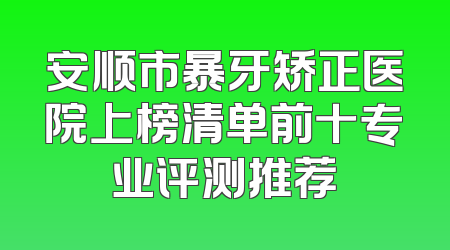 安顺市暴牙矫正医院上榜清单前十专业评测推荐