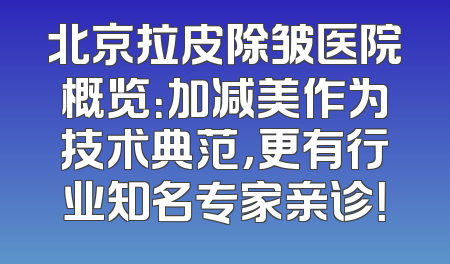 北京拉皮除皱医院概览：加减美作为技术典范，更有行业知名专家亲诊！