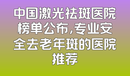 中国激光祛斑医院榜单公布，专业安全去老年斑的医院推荐