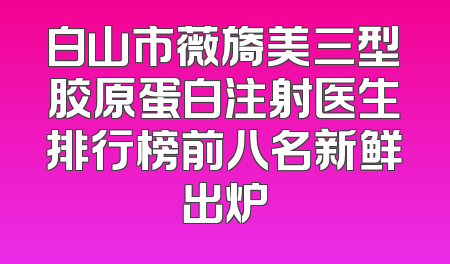 白山市薇旖美三型胶原蛋白注射医生排行榜前八名新鲜出炉