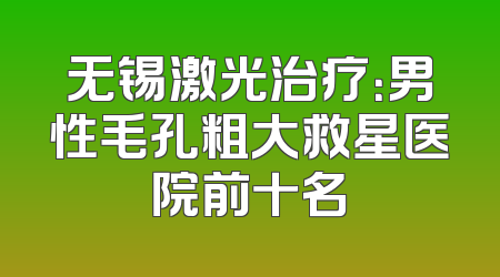 无锡激光治疗：男性毛孔粗大救星医院前十名