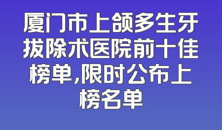 厦门市上颌多生牙拔除术医院前十佳榜单，限时公布上榜名单
