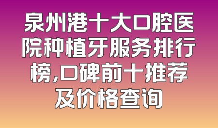 泉州港十大口腔医院种植牙服务排行榜，口碑前十推荐及价格查询