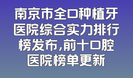 南京市全口种植牙医院综合实力排行榜发布，前十口腔医院榜单更新