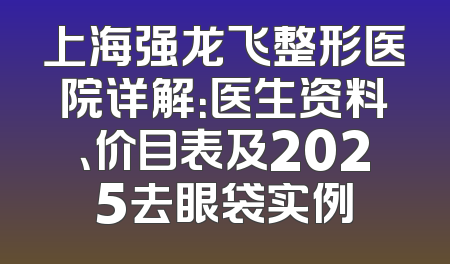 上海强龙飞整形医院详解：医生资料、价目表及2025去眼袋实例
