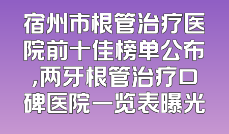 宿州市根管治疗医院前十佳榜单公布，两牙根管治疗口碑医院一览表曝光