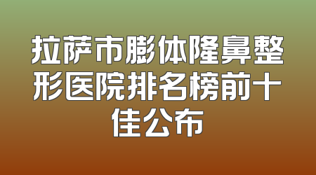 拉萨市膨体隆鼻整形医院排名榜前十佳公布