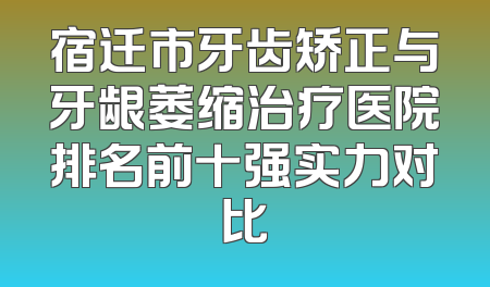 宿迁市牙齿矫正与牙龈萎缩治疗医院排名前十强实力对比