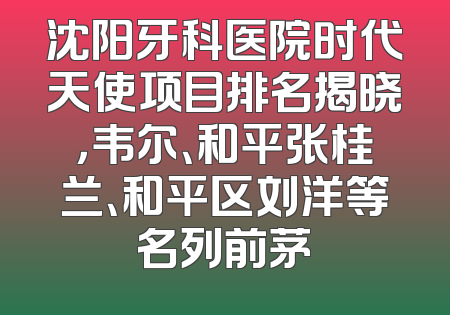 沈阳牙科医院时代天使项目排名揭晓，韦尔、和平张桂兰、和平区刘洋等名列前茅