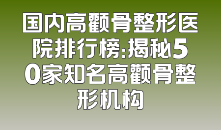 国内高颧骨整形医院排行榜：揭秘50家知名高颧骨整形机构