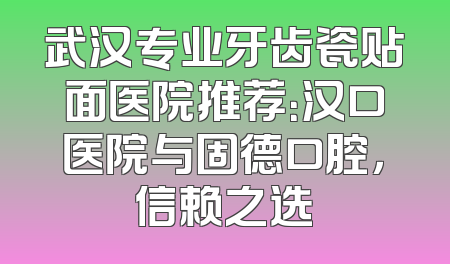 武汉专业牙齿瓷贴面医院推荐：汉口医院与固德口腔，信赖之选