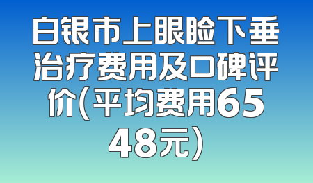 白银市上眼睑下垂治疗费用及口碑评价（平均费用6548元）