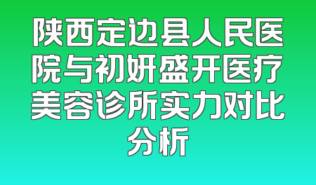 陕西定边县人民医院与初妍盛开医疗美容诊所实力对比分析