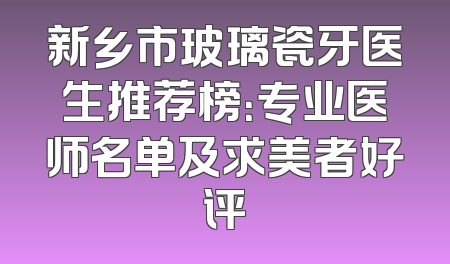 新乡市玻璃瓷牙医生推荐榜：专业医师名单及求美者好评