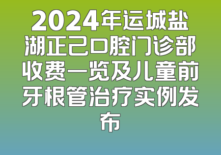 2024年运城盐湖正己口腔门诊部收费一览及儿童前牙根管治疗实例发布