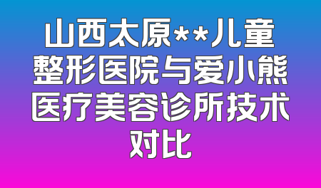 山西太原**儿童整形医院与爱小熊医疗美容诊所技术对比