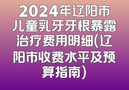 2024年辽阳市儿童乳牙牙根暴露治疗费用明细（辽阳市收费水平及预算指南）