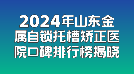 2024年山东金属自锁托槽矫正医院口碑排行榜揭晓