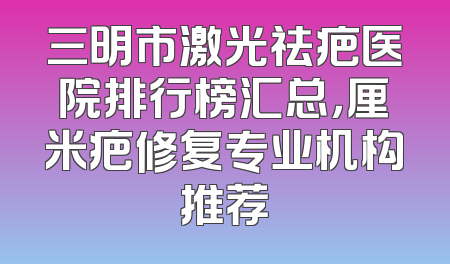 三明市激光祛疤医院排行榜汇总，厘米疤修复专业机构推荐