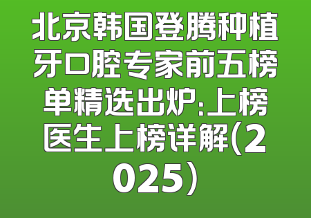 北京韩国登腾种植牙口腔专家前五榜单精选出炉：上榜医生上榜详解（2025）