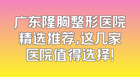 广东隆胸整形医院精选推荐，这几家医院值得选择！