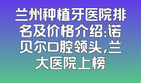 兰州种植牙医院排名及价格介绍：诺贝尔口腔领头，兰大医院上榜