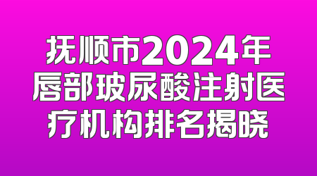 抚顺市2024年唇部玻尿酸注射医疗机构排名揭晓