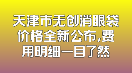 天津市无创消眼袋价格全新公布，费用明细一目了然