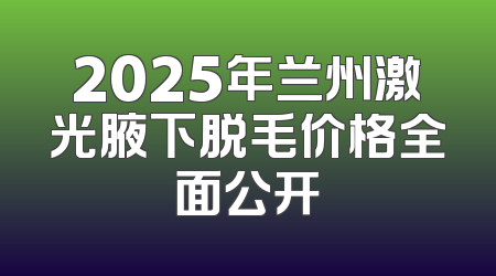 2025年兰州激光腋下脱毛价格全面公开