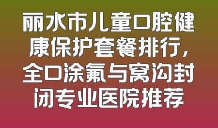丽水市儿童口腔健康保护套餐排行，全口涂氟与窝沟封闭专业医院推荐