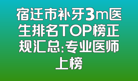宿迁市补牙3m医生排名TOP榜正规汇总：专业医师上榜