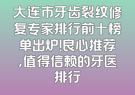 大连市牙齿裂纹修复专家排行前十榜单出炉！良心推荐，值得信赖的牙医排行