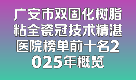 广安市双固化树脂粘全瓷冠技术精湛医院榜单前十名2025年概览