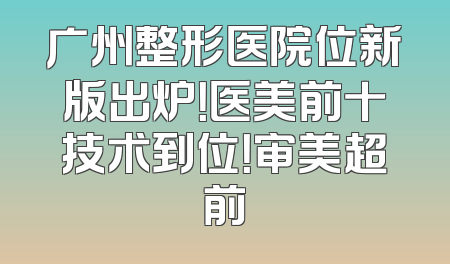 广州整形医院位新版出炉！医美前十技术到位！审美超前