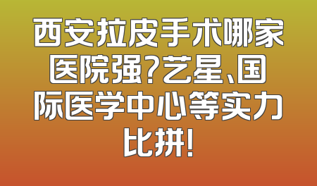 西安拉皮手术哪家医院强？艺星、国际医学中心等实力比拼！