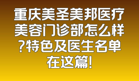 重庆美圣美邦医疗美容门诊部怎么样？特色及医生名单在这篇！