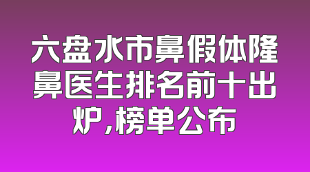 六盘水市鼻假体隆鼻医生排名前十出炉，榜单公布