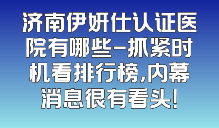 济南伊妍仕认证医院有哪些-抓紧时机看排行榜，内幕消息很有看头！